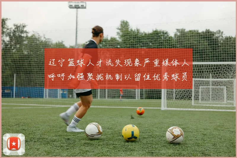 辽宁篮球人才流失现象严重媒体人呼吁加强聚拢机制以留住优秀球员