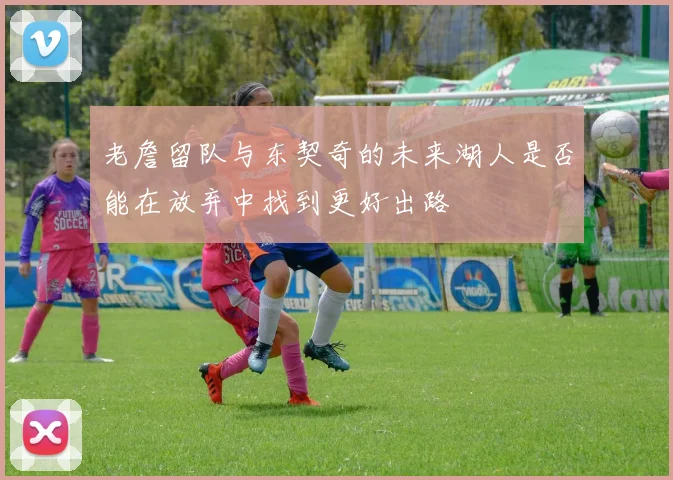 老詹留队与东契奇的未来湖人是否能在放弃中找到更好出路