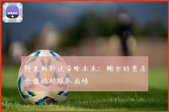 阿里纳斯谈黄蜂未来：鲍尔的票房价值远超球队成绩