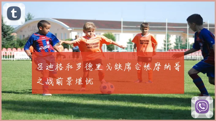 吕迪格和罗德里戈缺席合练摩纳哥之战前景堪忧