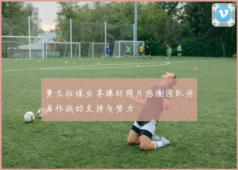 费兰社媒分享捧杯照片感谢团队并肩作战的支持与努力