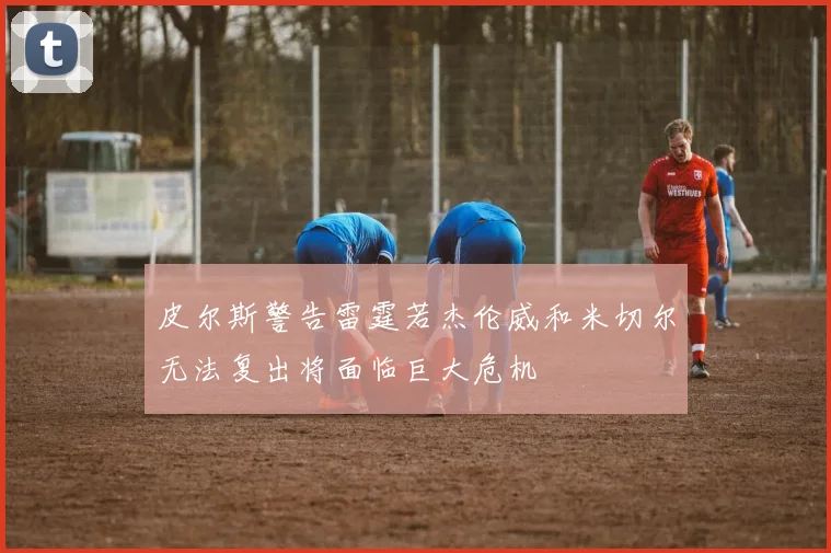 皮尔斯警告雷霆若杰伦威和米切尔无法复出将面临巨大危机