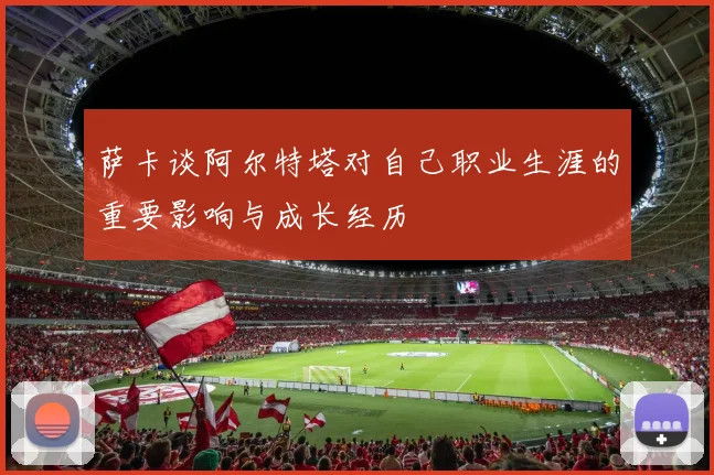 萨卡谈阿尔特塔对自己职业生涯的重要影响与成长经历