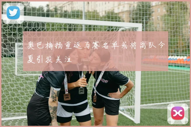 奥巴梅扬重返马赛名单或将离队今夏引发关注