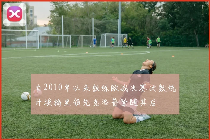自2010年以来教练欧战决赛次数统计埃梅里领先克洛普紧随其后
