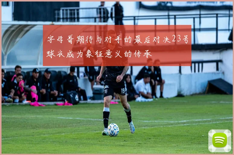 字母哥期待与对手的最后对决23号球衣成为象征意义的传承