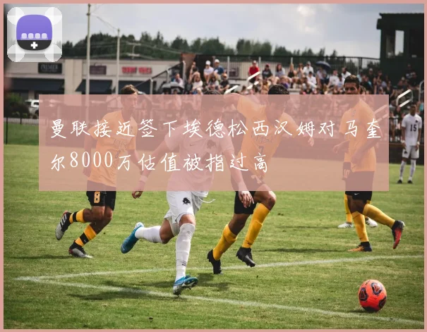曼联接近签下埃德松西汉姆对马奎尔8000万估值被指过高